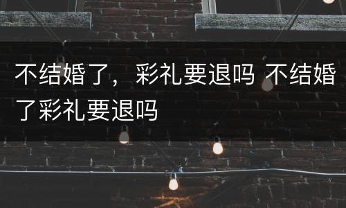 不结婚了，彩礼要退吗 不结婚了彩礼要退吗