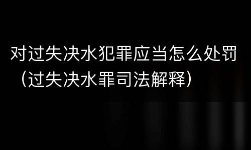对过失决水犯罪应当怎么处罚（过失决水罪司法解释）