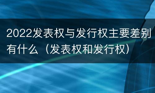 2022发表权与发行权主要差别有什么（发表权和发行权）