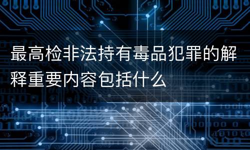 最高检非法持有毒品犯罪的解释重要内容包括什么