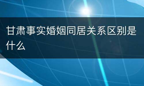 甘肃事实婚姻同居关系区别是什么