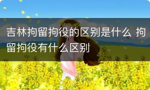 吉林拘留拘役的区别是什么 拘留拘役有什么区别