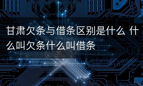 甘肃欠条与借条区别是什么 什么叫欠条什么叫借条