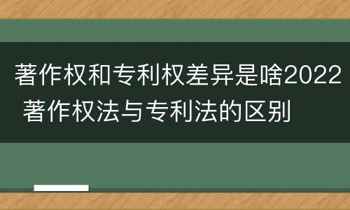 著作权和专利权差异是啥2022 著作权法与专利法的区别
