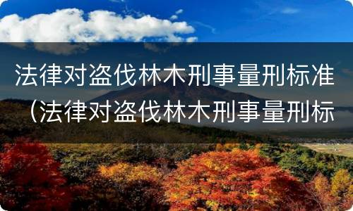 法律对盗伐林木刑事量刑标准（法律对盗伐林木刑事量刑标准的规定）
