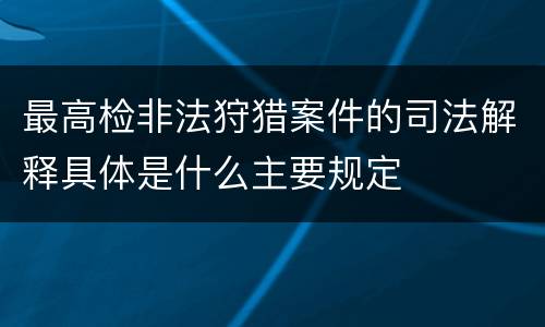 最高检非法狩猎案件的司法解释具体是什么主要规定