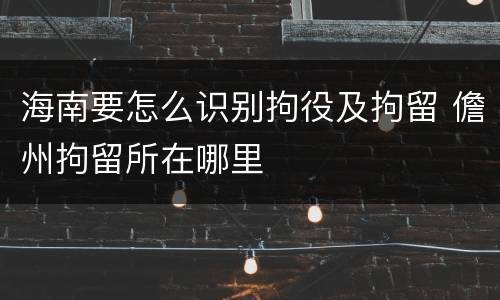 海南要怎么识别拘役及拘留 儋州拘留所在哪里