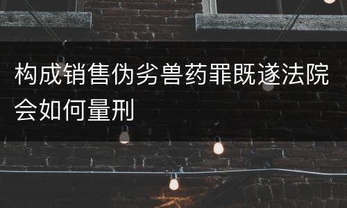 构成销售伪劣兽药罪既遂法院会如何量刑