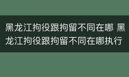 黑龙江拘役跟拘留不同在哪 黑龙江拘役跟拘留不同在哪执行