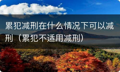 累犯减刑在什么情况下可以减刑（累犯不适用减刑）