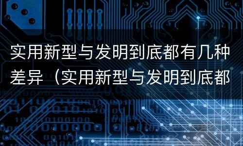 实用新型与发明到底都有几种差异（实用新型与发明到底都有几种差异吗）