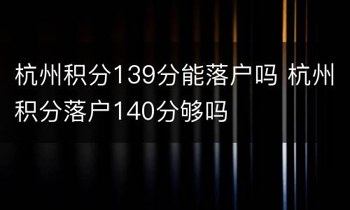 杭州积分139分能落户吗 杭州积分落户140分够吗