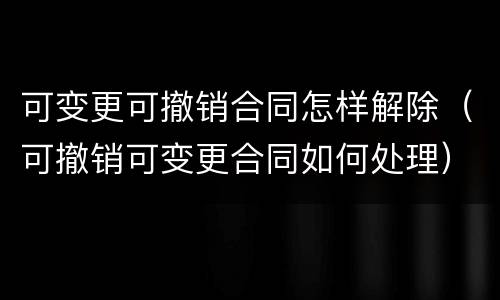 可变更可撤销合同怎样解除（可撤销可变更合同如何处理）