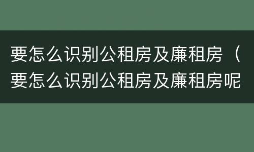 要怎么识别公租房及廉租房（要怎么识别公租房及廉租房呢）