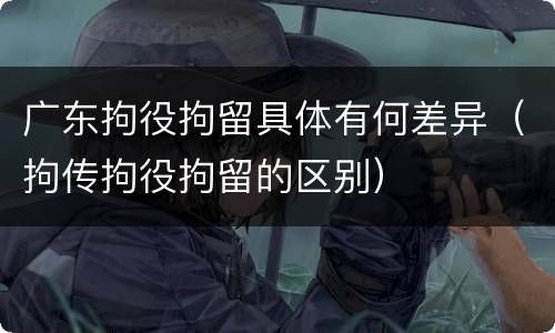 广东拘役拘留具体有何差异（拘传拘役拘留的区别）