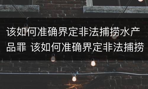 该如何准确界定非法捕捞水产品罪 该如何准确界定非法捕捞水产品罪案例