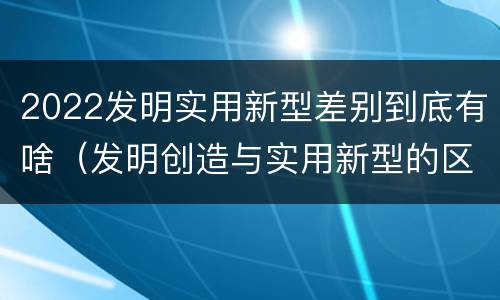 2022发明实用新型差别到底有啥（发明创造与实用新型的区别）