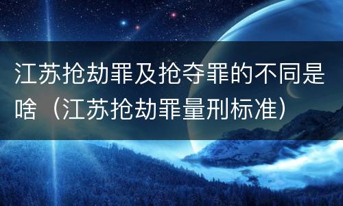 江苏抢劫罪及抢夺罪的不同是啥（江苏抢劫罪量刑标准）