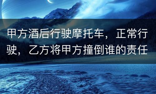 甲方酒后行驶摩托车，正常行驶，乙方将甲方撞倒谁的责任大一些
