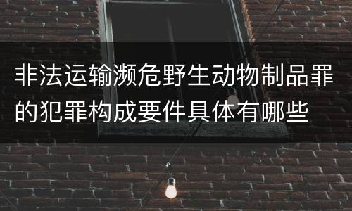 非法运输濒危野生动物制品罪的犯罪构成要件具体有哪些