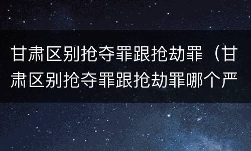 甘肃区别抢夺罪跟抢劫罪（甘肃区别抢夺罪跟抢劫罪哪个严重）