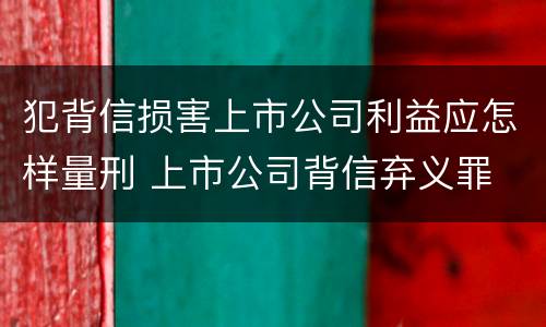 犯背信损害上市公司利益应怎样量刑 上市公司背信弃义罪