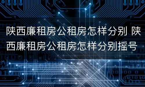 陕西廉租房公租房怎样分别 陕西廉租房公租房怎样分别摇号