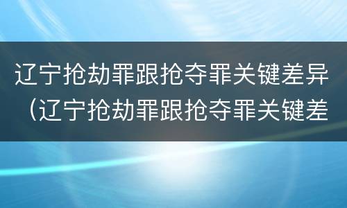 辽宁抢劫罪跟抢夺罪关键差异（辽宁抢劫罪跟抢夺罪关键差异在哪）