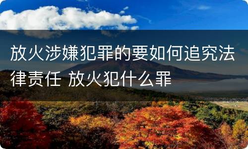 放火涉嫌犯罪的要如何追究法律责任 放火犯什么罪