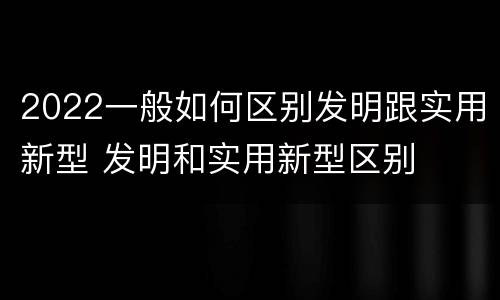 2022一般如何区别发明跟实用新型 发明和实用新型区别