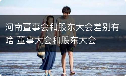 河南董事会和股东大会差别有啥 董事大会和股东大会