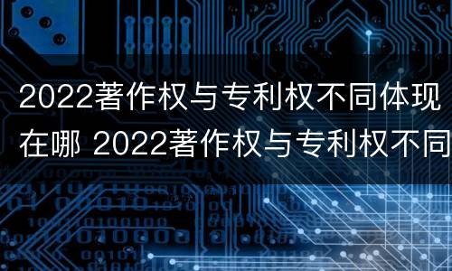 2022著作权与专利权不同体现在哪 2022著作权与专利权不同体现在哪方面