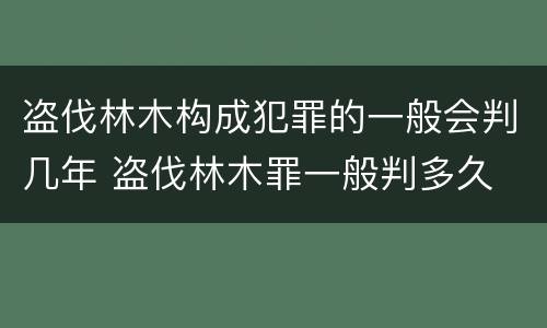 盗伐林木构成犯罪的一般会判几年 盗伐林木罪一般判多久