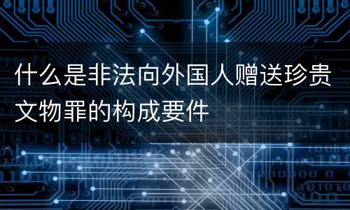 什么是非法向外国人赠送珍贵文物罪的构成要件