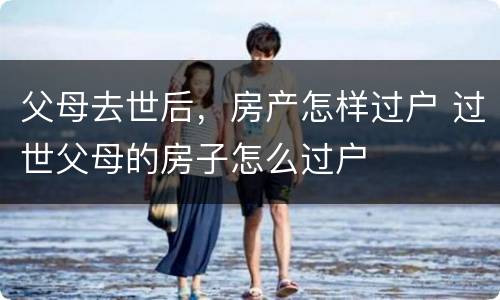 父母去世后，房产怎样过户 过世父母的房子怎么过户