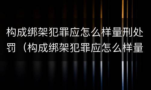 构成绑架犯罪应怎么样量刑处罚（构成绑架犯罪应怎么样量刑处罚案例）