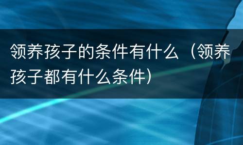 领养孩子的条件有什么（领养孩子都有什么条件）