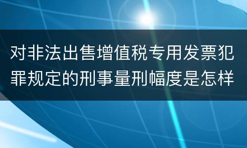 对非法出售增值税专用发票犯罪规定的刑事量刑幅度是怎样的