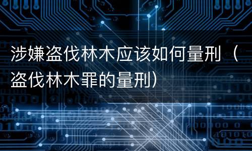 涉嫌盗伐林木应该如何量刑（盗伐林木罪的量刑）