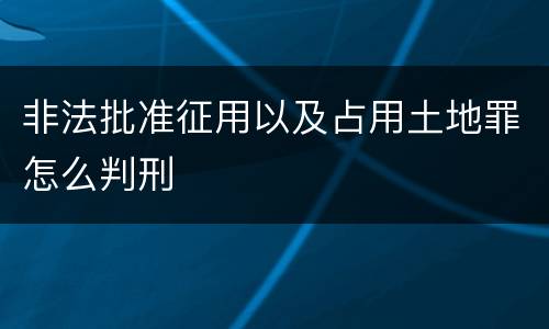 非法批准征用以及占用土地罪怎么判刑