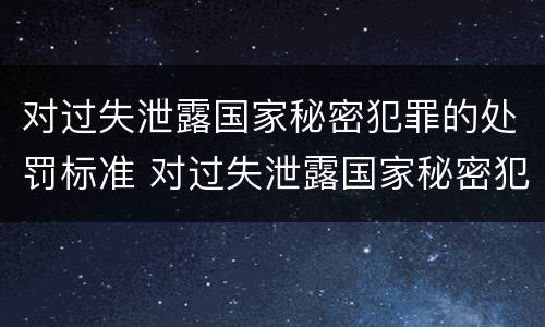 对过失泄露国家秘密犯罪的处罚标准 对过失泄露国家秘密犯罪的处罚标准是什么
