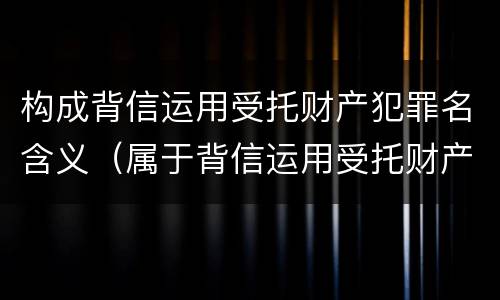 构成背信运用受托财产犯罪名含义（属于背信运用受托财产罪的犯罪主体的有）