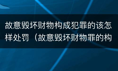 故意毁坏财物构成犯罪的该怎样处罚（故意毁坏财物罪的构成要件是什么?如何处罚?）