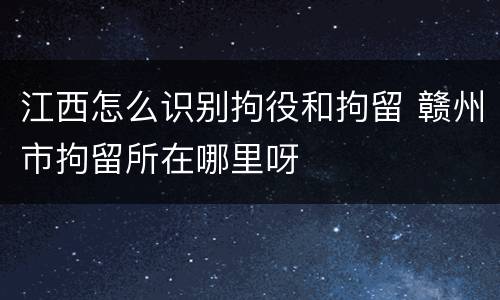 江西怎么识别拘役和拘留 赣州市拘留所在哪里呀