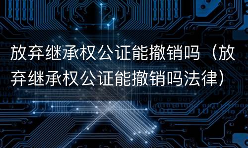 放弃继承权公证能撤销吗（放弃继承权公证能撤销吗法律）