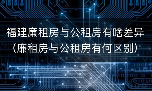 福建廉租房与公租房有啥差异（廉租房与公租房有何区别）