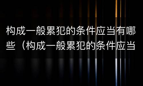 构成一般累犯的条件应当有哪些（构成一般累犯的条件应当有哪些）