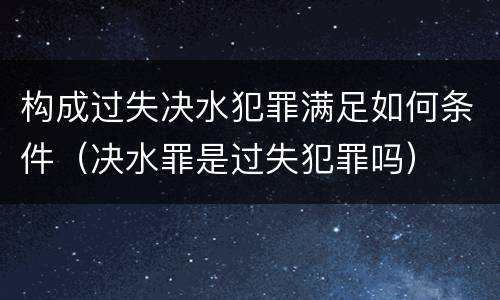 构成过失决水犯罪满足如何条件（决水罪是过失犯罪吗）