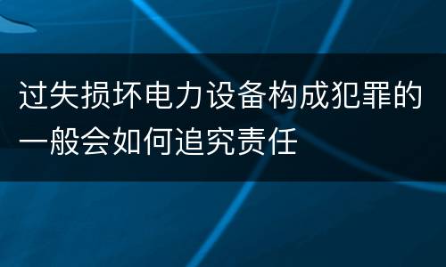 过失损坏电力设备构成犯罪的一般会如何追究责任