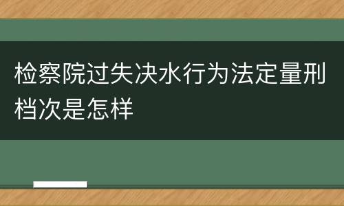 检察院过失决水行为法定量刑档次是怎样